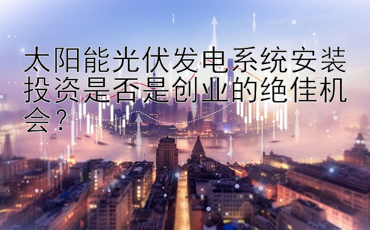 太阳能光伏发电系统安装投资是否是创业的绝佳机会？