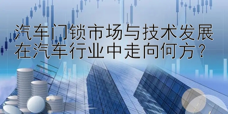 汽车门锁市场与技术发展在汽车行业中走向何方？