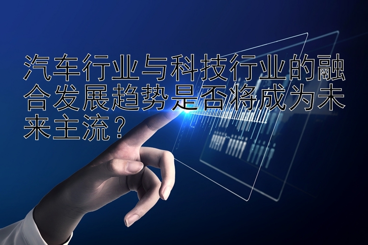 汽车行业与科技行业的融合发展趋势是否将成为未来主流？