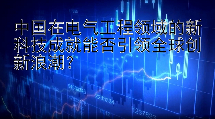 中国在电气工程领域的新科技成就能否引领全球创新浪潮？