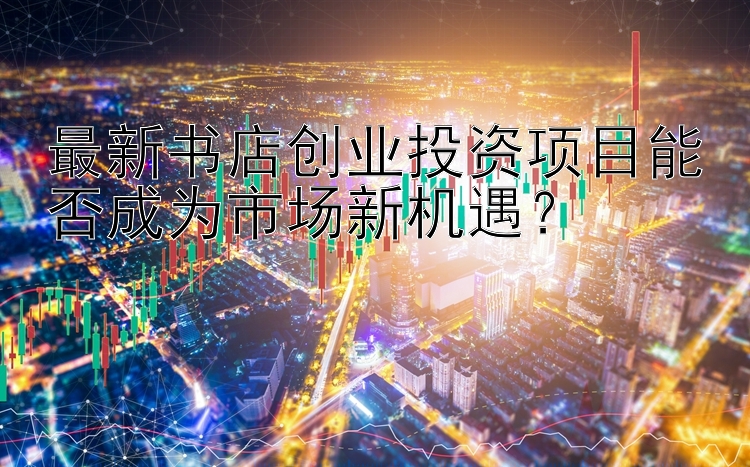 最新书店创业投资项目能否成为市场新机遇？