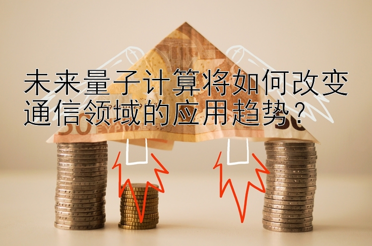 未来量子计算将如何改变通信领域的应用趋势？