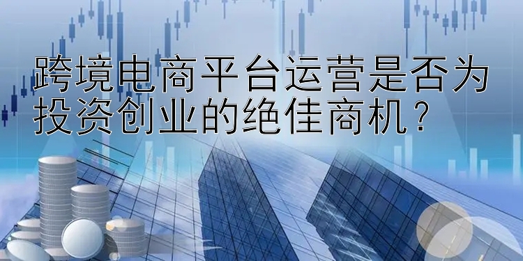 跨境电商平台运营是否为投资创业的绝佳商机？