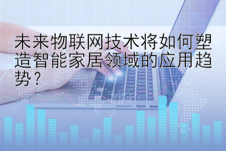 未来物联网技术将如何塑造智能家居领域的应用趋势？