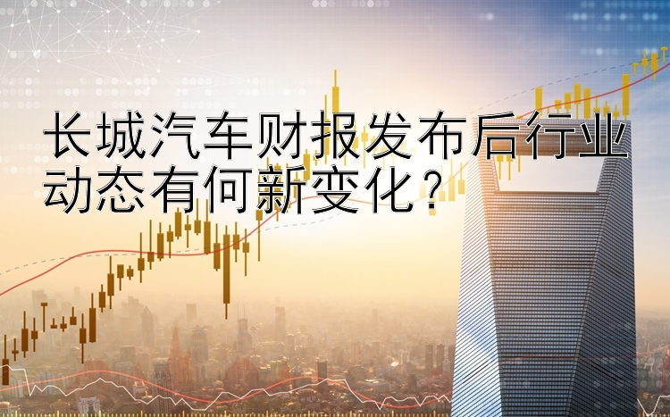 长城汽车财报发布后行业动态有何新变化？