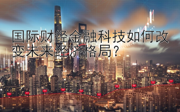 国际财经金融科技如何改变未来经济格局？