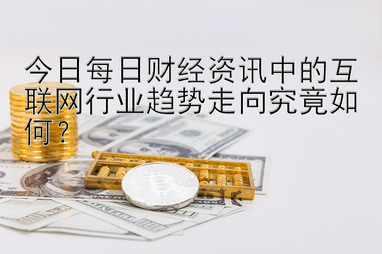 今日每日财经资讯中的互联网行业趋势走向究竟如何？